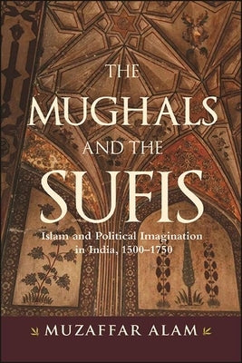 The Mughals and the Sufis: Islam and Political Imagination in India, 1500-1750 by Alam, Muzaffar