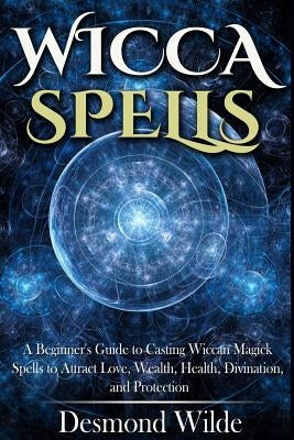 Wicca Spells: A Beginner's Guide to Harness the Power of Wiccan Magick Spells to Attract Love, Wealth, Health, Divination and Protec by Wilde, Desmond