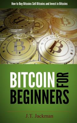 Bitcoin for Beginners: How to Buy Bitcoins, Sell Bitcoins, and Invest in Bitcoins by Jackman, J. T.