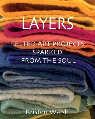 Layers: Felted Art Projects Sparked from the Soul by Walsh, Kristen