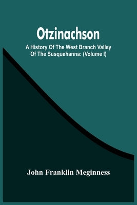 Otzinachson: A History Of The West Branch Valley Of The Susquehanna: Its First Settlement, Privations Endured By The Early Pioneers by Franklin Meginness, John