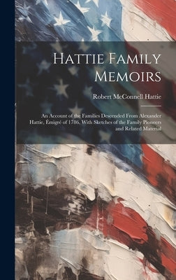 Hattie Family Memoirs: an Account of the Families Descended From Alexander Hattie, E&#769;migre&#769; of 1786, With Sketches of the Family Pi by Hattie, Robert McConnell 1876-1953