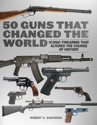 50 Guns That Changed the World: Iconic Firearms That Altered the Course of History by Sadowski, Robert A.