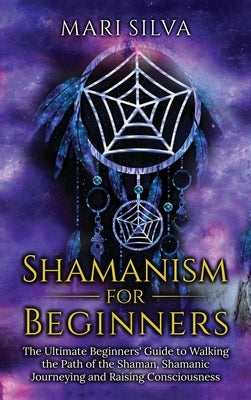 Shamanism for Beginners: The Ultimate Beginner's Guide to Walking the Path of the Shaman, Shamanic Journeying and Raising Consciousness by Silva, Mari