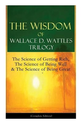 The Wisdom of Wallace D. Wattles Trilogy: The Science of Getting Rich, The Science of Being Well & The Science of Being Great (Complete Edition): From by Wattles, Wallace D.
