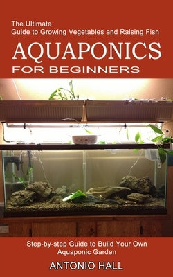 Aquaponics for Beginners: Step-by-step Guide to Build Your Own Aquaponic Garden (The Ultimate Guide to Growing Vegetables and Raising Fish) by Hall, Antonio