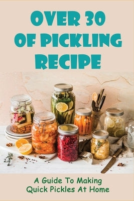 Over 30 Of Pickling Recipe: A Guide To Making Quick Pickles At Home: How To Quick Pickle Vegetables Paperback Independently Published