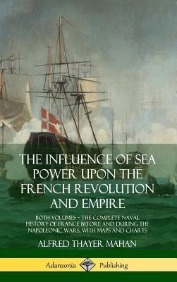 The Influence of Sea Power Upon the French Revolution and Empire: Both Volumes, the Complete Naval History of France before and during the Napoleonic by Mahan, Alfred Thayer