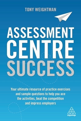 Assessment Centre Success: Your Ultimate Resource of Practice Exercises and Sample Questions to Help You Ace the Activities, Beat the Competition by Weightman, Tony