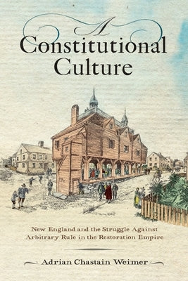A Constitutional Culture: New England and the Struggle Against Arbitrary Rule in the Restoration Empire by Weimer, Adrian Chastain