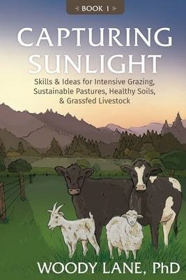 Capturing Sunlight, Book 1: Skills & Ideas for Intensive Grazing, Sustainable Pastures, Healthy Soils, & Grassfed Livestock by Lane, Woody