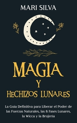 Magia y Hechizos Lunares: La guía definitiva para liberar el poder de las fuerzas naturales, las 8 fases lunares, la wicca y la brujería by Silva, Mari
