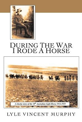 During the War I Rode a Horse: A Cheeky Story of the 10th Australian Light Horse 1914-1919 by Murphy, Lyle Vincent