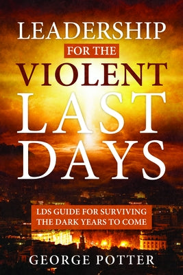 Leadership for the Violent Last Days: Lds Guide for Surviving the Dark Years to Come: Lds Guide for Surviving the Dark Years to Come by Potter, George