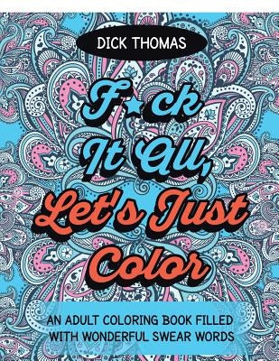 F*ck It All, Let's Just Color: An Adult Coloring Book Filled With Wonderful Swear Words by Thomas, Dick