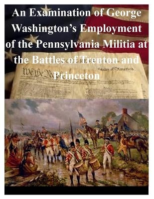 An Examination of George Washington's Employment of the Pennsylvania Militia at the Battles of Trenton and Princeton Paperback Createspace Independent Publishing Platform