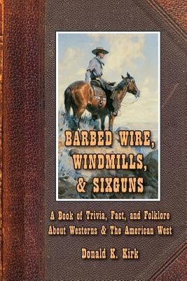 Barbed Wire, Windmills, & Sixguns: A Book of Trivia, Fact, and Folklore About Westerns & The American West by Kirk, Donald K.