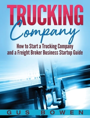 Trucking Company: How to Start a Trucking Company and a Freight Broker Business Startup Guide by Bowen, Gus