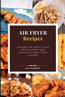 AIR FRYER Recipes: Unleash the Magic of Air Fryer Cooking and Indulge in Irresistible Flavors by Johnson, Lisa