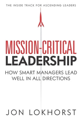 Mission-Critical Leadership: How Smart Managers Lead Well in All Directions by Lokhorst, Jon