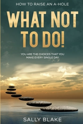 How To Raise An A-Hole: What Not To Do! - You Are The Choices That You Make Every Single Day by Blake, Sally