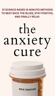 The Anxiety Cure: 37 Science-Based (5-Minute) Methods to Beat Back the Blues, Stay Positive, and Finally Relax: 37 Science-Based (5-Minu by Trenton, Nick