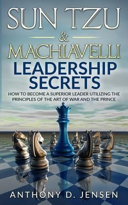 Sun Tzu & Machiavelli Leadership Secrets: How To Become A Superior Leader Utilizing The Principles Of The Art Of War And The Prince Paperback Createspace Independent Publishing Platform
