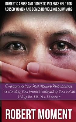 Domestic Abuse and Domestic Violence Help for Abused Women and Domestic Survivors: Overcoming Your Past Abusive Relationships, Transforming Your Prese by Moment, Robert