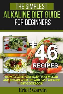 The Simplest Alkaline Diet Guide for Beginners + 46 Easy Recipes: How to Cure Your Body, Lose Weight And Regain Your Life with Easy Alkaline Diet Cook by Garvin, Eric P.