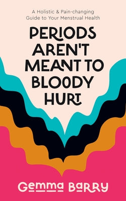 Periods Aren't Meant to Bloody Hurt: A Holistic & Pain-Changing Guide to Your Menstrual Health by Barry, Gemma