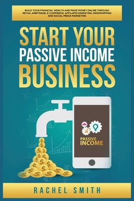 Start Your Passive Income Business: Build Your Financial Wealth and Make Money Online through Retail Arbitrage, E-Commerce, Affiliate Marketing, Drops by Smith, Rachel