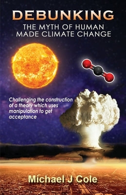 Debunking The Myth Of Human Made Climate Change: Challenging the Construction of a theory which uses manipulation to gain acceptance by Cole, Michael J.