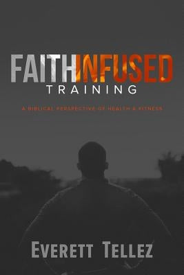 Faith-Infused Training: A Biblical Perspective of Health and Fitness by Tellez, Everett