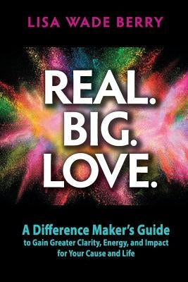 Real. Big. Love.: The Difference Maker's Guide to Gain Greater Clarity, Energy and Impact for Your Cause and Life by Berry, Lisa Wade