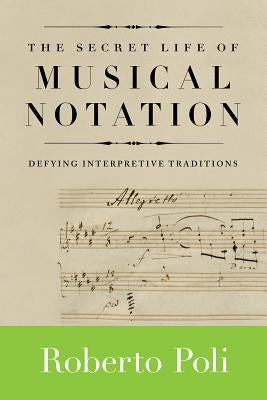 The Secret Life of Musical Notation: Defying Interpretive Traditions by Poli, Roberto