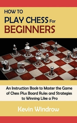 How to Play Chess for Beginners: An Instruction Book to Master the Game of Chess Plus Board Rules and Strategies to Winning Like a Pro by Windrow, Kevin