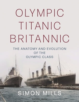 Olympic Titanic Britannic: The Anatomy and Evolution of the Olympic Class by Mills, Simon