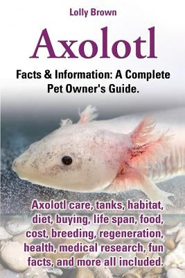 Axolotl. Axolotl Care, Tanks, Habitat, Diet, Buying, Life Span, Food, Cost, Breeding, Regeneration, Health, Medical Research, Fun Facts, and More All by Brown, Lolly
