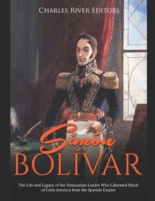 Simón Bolívar: The Life and Legacy of the Venezuelan Leader Who Liberated Much of Latin America from the Spanish Empire by Charles River