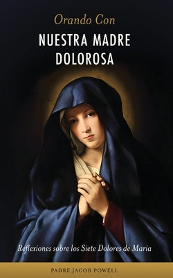 Orando Con Nuestra Madre Dolorosa: reflexiones sobre los siete dolores de María by Powell, Jacob