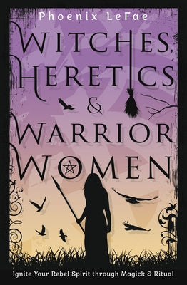 Witches, Heretics & Warrior Women: Ignite Your Rebel Spirit Through Magick & Ritual by Lefae, Phoenix