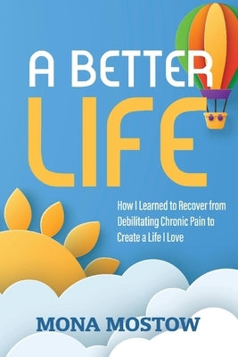 A Better Life: How I Learned to Recover from Debilitating Chronic Pain to Create a Life I Love by Mostow, Mona