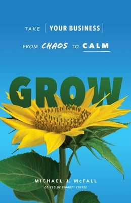 Grow: Take Your Business from Chaos to Calm by McFall, Michael J.