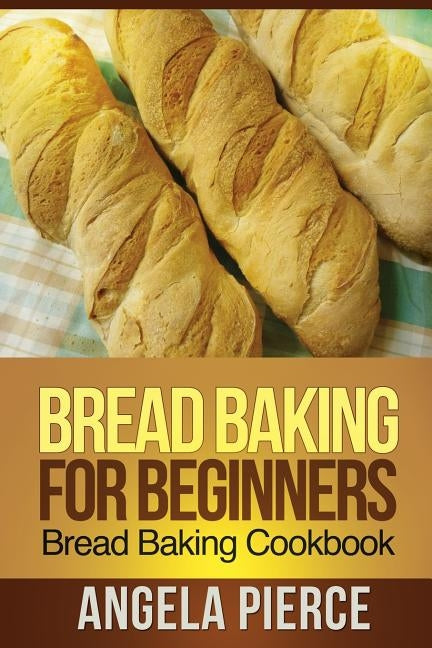 Bread Baking for Beginners: Bread Baking Cookbook by Pierce Angela