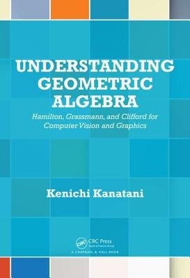 Understanding Geometric Algebra: Hamilton, Grassmann, and Clifford for Computer Vision and Graphics by Kanatani, Kenichi