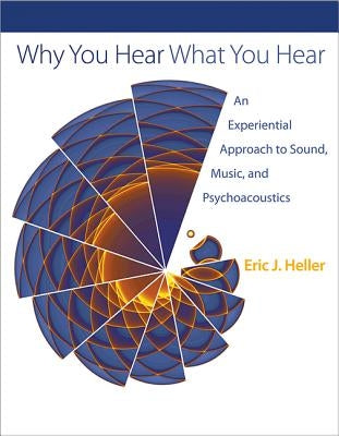 Why You Hear What You Hear: An Experiential Approach to Sound, Music, and Psychoacoustics by Heller, Eric J.