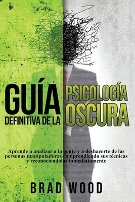 Guía definitiva de la Psicología Oscura: Aprende a analizar a la gente y a deshacerte de las personas manipuladoras comprendiendo sus técnicas y recon by Wood, Brad