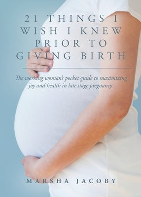 21 Things I Wish I Knew Prior to Giving Birth: The working woman's pocket guide to maximizing joy and health in late stage pregnancy. by Jacoby, Marsha