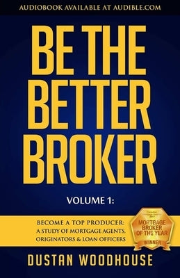 Be the Better Broker, Volume 1: Become a Top Producer: A Study of Mortgage Agents, Originators & Loan Officers by Woodhouse, Dustan