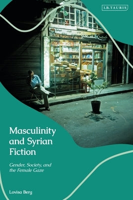 Masculinity and Syrian Fiction: Gender, Society and the Female Gaze by Berg, Lovisa